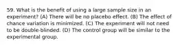 59. What is the benefit of using a large sample size in an experiment? (A) There will be no placebo effect. (B) The effect of chance variation is minimized. (C) The experiment will not need to be double-blinded. (D) The control group will be similar to the experimental group.