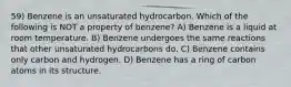 59) Benzene is an unsaturated hydrocarbon. Which of the following is NOT a property of benzene? A) Benzene is a liquid at room temperature. B) Benzene undergoes the same reactions that other unsaturated hydrocarbons do. C) Benzene contains only carbon and hydrogen. D) Benzene has a ring of carbon atoms in its structure.