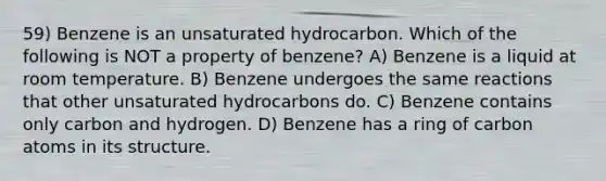 59) Benzene is an unsaturated hydrocarbon. Which of the following is NOT a property of benzene? A) Benzene is a liquid at room temperature. B) Benzene undergoes the same reactions that other unsaturated hydrocarbons do. C) Benzene contains only carbon and hydrogen. D) Benzene has a ring of carbon atoms in its structure.