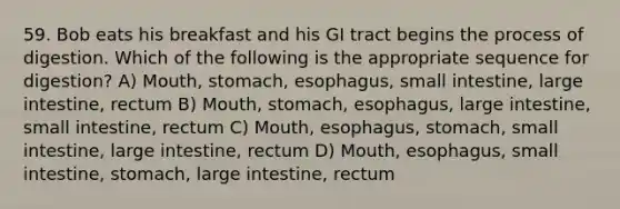 59. Bob eats his breakfast and his GI tract begins the process of digestion. Which of the following is the appropriate sequence for digestion? A) Mouth, stomach, esophagus, small intestine, large intestine, rectum B) Mouth, stomach, esophagus, large intestine, small intestine, rectum C) Mouth, esophagus, stomach, small intestine, large intestine, rectum D) Mouth, esophagus, small intestine, stomach, large intestine, rectum