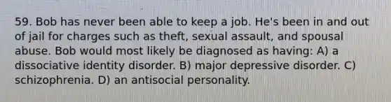 59. Bob has never been able to keep a job. He's been in and out of jail for charges such as theft, sexual assault, and spousal abuse. Bob would most likely be diagnosed as having: A) a dissociative identity disorder. B) major depressive disorder. C) schizophrenia. D) an antisocial personality.