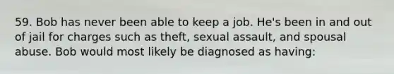 59. Bob has never been able to keep a job. He's been in and out of jail for charges such as theft, <a href='https://www.questionai.com/knowledge/kNVZUSBCXp-sexual-assault' class='anchor-knowledge'>sexual assault</a>, and spousal abuse. Bob would most likely be diagnosed as having: