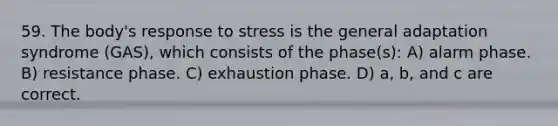 59. The body's response to stress is the general adaptation syndrome (GAS), which consists of the phase(s): A) alarm phase. B) resistance phase. C) exhaustion phase. D) a, b, and c are correct.