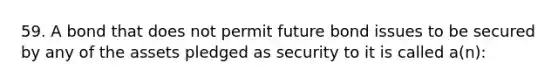 59. A bond that does not permit future bond issues to be secured by any of the assets pledged as security to it is called a(n):