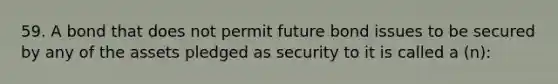 59. A bond that does not permit future bond issues to be secured by any of the assets pledged as security to it is called a (n):