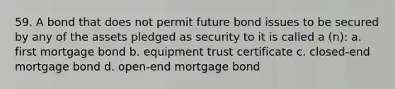 59. A bond that does not permit future bond issues to be secured by any of the assets pledged as security to it is called a (n): a. first mortgage bond b. equipment trust certificate c. closed-end mortgage bond d. open-end mortgage bond