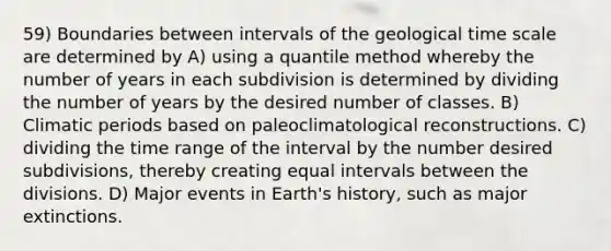 59) Boundaries between intervals of the geological time scale are determined by A) using a quantile method whereby the number of years in each subdivision is determined by dividing the number of years by the desired number of classes. B) Climatic periods based on paleoclimatological reconstructions. C) dividing the time range of the interval by the number desired subdivisions, thereby creating equal intervals between the divisions. D) Major events in Earth's history, such as major extinctions.