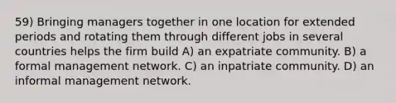 59) Bringing managers together in one location for extended periods and rotating them through different jobs in several countries helps the firm build A) an expatriate community. B) a formal management network. C) an inpatriate community. D) an informal management network.