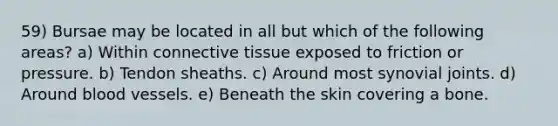 59) Bursae may be located in all but which of the following areas? a) Within connective tissue exposed to friction or pressure. b) Tendon sheaths. c) Around most synovial joints. d) Around blood vessels. e) Beneath the skin covering a bone.