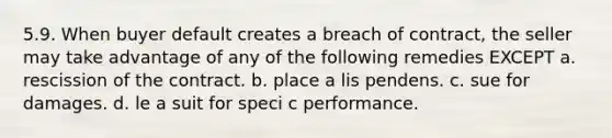 5.9. When buyer default creates a breach of contract, the seller may take advantage of any of the following remedies EXCEPT a. rescission of the contract. b. place a lis pendens. c. sue for damages. d. le a suit for speci c performance.