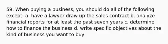 59. When buying a business, you should do all of the following except: a. have a lawyer draw up the sales contract b. analyze financial reports for at least the past seven years c. determine how to finance the business d. write specific objectives about the kind of business you want to buy