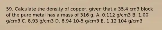 59. Calculate the density of copper, given that a 35.4 cm3 block of the pure metal has a mass of 316 g. A. 0.112 g/cm3 B. 1.00 g/cm3 C. 8.93 g/cm3 D. 8.94 10-5 g/cm3 E. 1.12 104 g/cm3