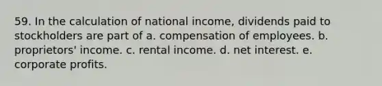 59. In the calculation of national income, dividends paid to stockholders are part of a. compensation of employees. b. proprietors' income. c. rental income. d. net interest. e. corporate profits.