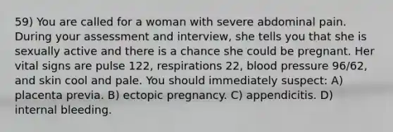 59) You are called for a woman with severe abdominal pain. During your assessment and interview, she tells you that she is sexually active and there is a chance she could be pregnant. Her vital signs are pulse 122, respirations 22, <a href='https://www.questionai.com/knowledge/kD0HacyPBr-blood-pressure' class='anchor-knowledge'>blood pressure</a> 96/62, and skin cool and pale. You should immediately suspect: A) placenta previa. B) ectopic pregnancy. C) appendicitis. D) internal bleeding.