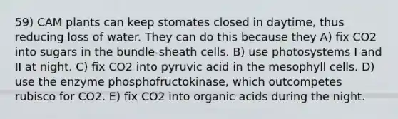 59) CAM plants can keep stomates closed in daytime, thus reducing loss of water. They can do this because they A) fix CO2 into sugars in the bundle-sheath cells. B) use photosystems I and II at night. C) fix CO2 into pyruvic acid in the mesophyll cells. D) use the enzyme phosphofructokinase, which outcompetes rubisco for CO2. E) fix CO2 into organic acids during the night.