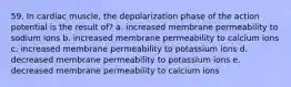 59. In cardiac muscle, the depolarization phase of the action potential is the result of? a. increased membrane permeability to sodium ions b. increased membrane permeability to calcium ions c. increased membrane permeability to potassium ions d. decreased membrane permeability to potassium ions e. decreased membrane permeability to calcium ions