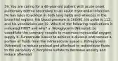 59. You are caring for a 48-year-old patient with acute onset pulmonary edema secondary to an acute myocardial infarction. He has rales (crackles) in both lung fields and wheezes in the bronchial regions. His blood pressure is 160/90, his pulse is 112, and his ventilations are 32. Which of the following medications is indicated FIRST and why? a. Nitroglycerin (Nitrostat) to vasodilate the coronary vessels to maximize myocardial oxygen supply b. Furosemide (Lasix) to achieve a diuresis and remove a portion of fluids from the intravascular space c. Nitroglycerin (Nitrostat) to reduce preload and afterload to redistribute fluids to the periphery d. Morphine sulfate to decrease anxiety and reduce afterload