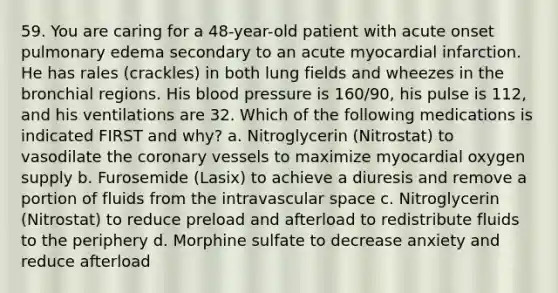 59. You are caring for a 48-year-old patient with acute onset pulmonary edema secondary to an acute myocardial infarction. He has rales (crackles) in both lung fields and wheezes in the bronchial regions. His blood pressure is 160/90, his pulse is 112, and his ventilations are 32. Which of the following medications is indicated FIRST and why? a. Nitroglycerin (Nitrostat) to vasodilate the coronary vessels to maximize myocardial oxygen supply b. Furosemide (Lasix) to achieve a diuresis and remove a portion of fluids from the intravascular space c. Nitroglycerin (Nitrostat) to reduce preload and afterload to redistribute fluids to the periphery d. Morphine sulfate to decrease anxiety and reduce afterload