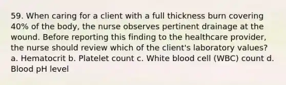 59. When caring for a client with a full thickness burn covering 40% of the body, the nurse observes pertinent drainage at the wound. Before reporting this finding to the healthcare provider, the nurse should review which of the client's laboratory values? a. Hematocrit b. Platelet count c. White blood cell (WBC) count d. Blood pH level