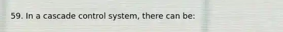 59. In a cascade control system, there can be: