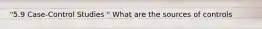 "5.9 Case-Control Studies " What are the sources of controls