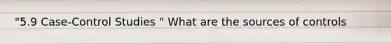 "5.9 Case-Control Studies " What are the sources of controls