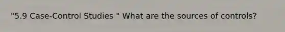 "5.9 Case-Control Studies " What are the sources of controls?