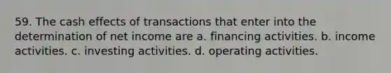 59. The cash effects of transactions that enter into the determination of net income are a. financing activities. b. income activities. c. investing activities. d. operating activities.