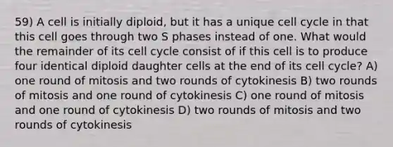 59) A cell is initially diploid, but it has a unique cell cycle in that this cell goes through two S phases instead of one. What would the remainder of its cell cycle consist of if this cell is to produce four identical diploid daughter cells at the end of its cell cycle? A) one round of mitosis and two rounds of cytokinesis B) two rounds of mitosis and one round of cytokinesis C) one round of mitosis and one round of cytokinesis D) two rounds of mitosis and two rounds of cytokinesis