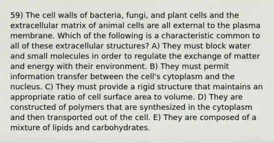 59) The cell walls of bacteria, fungi, and plant cells and the extracellular matrix of animal cells are all external to the plasma membrane. Which of the following is a characteristic common to all of these extracellular structures? A) They must block water and small molecules in order to regulate the exchange of matter and energy with their environment. B) They must permit information transfer between the cell's cytoplasm and the nucleus. C) They must provide a rigid structure that maintains an appropriate ratio of cell surface area to volume. D) They are constructed of polymers that are synthesized in the cytoplasm and then transported out of the cell. E) They are composed of a mixture of lipids and carbohydrates.