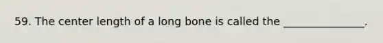 59. The center length of a long bone is called the _______________.