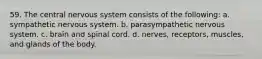 59. The central nervous system consists of the following: a. sympathetic nervous system. b. parasympathetic nervous system. c. brain and spinal cord. d. nerves, receptors, muscles, and glands of the body.