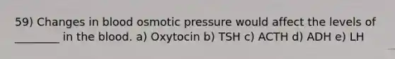 59) Changes in blood osmotic pressure would affect the levels of ________ in the blood. a) Oxytocin b) TSH c) ACTH d) ADH e) LH