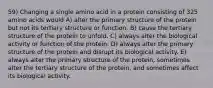 59) Changing a single amino acid in a protein consisting of 325 amino acids would A) alter the primary structure of the protein but not its tertiary structure or function. B) cause the tertiary structure of the protein to unfold. C) always alter the biological activity or function of the protein. D) always alter the primary structure of the protein and disrupt its biological activity. E) always alter the primary structure of the protein, sometimes alter the tertiary structure of the protein, and sometimes affect its biological activity.