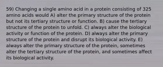 59) Changing a single amino acid in a protein consisting of 325 amino acids would A) alter the primary structure of the protein but not its tertiary structure or function. B) cause the tertiary structure of the protein to unfold. C) always alter the biological activity or function of the protein. D) always alter the primary structure of the protein and disrupt its biological activity. E) always alter the primary structure of the protein, sometimes alter the tertiary structure of the protein, and sometimes affect its biological activity.