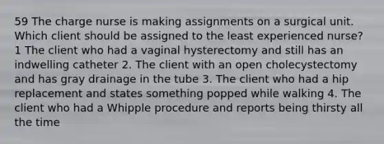 59 The charge nurse is making assignments on a surgical unit. Which client should be assigned to the least experienced nurse? 1 The client who had a vaginal hysterectomy and still has an indwelling catheter 2. The client with an open cholecystectomy and has gray drainage in the tube 3. The client who had a hip replacement and states something popped while walking 4. The client who had a Whipple procedure and reports being thirsty all the time