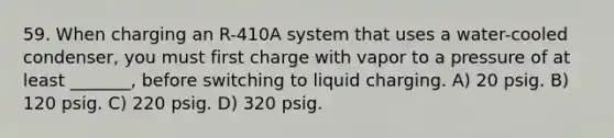 59. When charging an R-410A system that uses a water-cooled condenser, you must first charge with vapor to a pressure of at least _______, before switching to liquid charging. A) 20 psig. B) 120 psig. C) 220 psig. D) 320 psig.