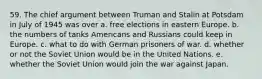 59. The chief argument between Truman and Stalin at Potsdam in July of 1945 was over a. free elections in eastern Europe. b. the numbers of tanks Americans and Russians could keep in Europe. c. what to do with German prisoners of war. d. whether or not the Soviet Union would be in the United Nations. e. whether the Soviet Union would join the war against Japan.