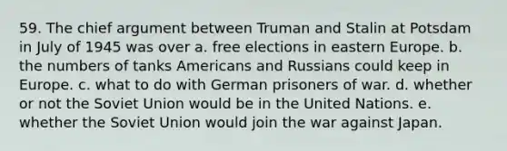 59. The chief argument between Truman and Stalin at Potsdam in July of 1945 was over a. free elections in eastern Europe. b. the numbers of tanks Americans and Russians could keep in Europe. c. what to do with German prisoners of war. d. whether or not the Soviet Union would be in the United Nations. e. whether the Soviet Union would join the war against Japan.