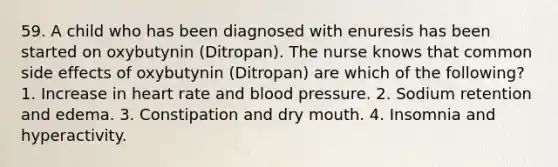 59. A child who has been diagnosed with enuresis has been started on oxybutynin (Ditropan). The nurse knows that common side effects of oxybutynin (Ditropan) are which of the following? 1. Increase in heart rate and <a href='https://www.questionai.com/knowledge/kD0HacyPBr-blood-pressure' class='anchor-knowledge'>blood pressure</a>. 2. Sodium retention and edema. 3. Constipation and dry mouth. 4. Insomnia and hyperactivity.