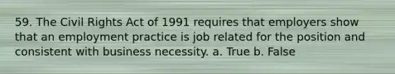 59. The Civil Rights Act of 1991 requires that employers show that an employment practice is job related for the position and consistent with business necessity. a. True b. False