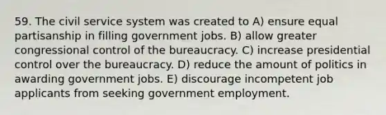 59. The civil service system was created to A) ensure equal partisanship in filling government jobs. B) allow greater congressional control of the bureaucracy. C) increase presidential control over the bureaucracy. D) reduce the amount of politics in awarding government jobs. E) discourage incompetent job applicants from seeking government employment.