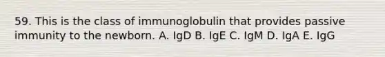 59. This is the class of immunoglobulin that provides passive immunity to the newborn. A. IgD B. IgE C. IgM D. IgA E. IgG