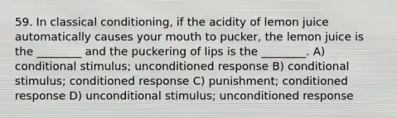 59. In classical conditioning, if the acidity of lemon juice automatically causes your mouth to pucker, the lemon juice is the ________ and the puckering of lips is the ________. A) conditional stimulus; unconditioned response B) conditional stimulus; conditioned response C) punishment; conditioned response D) unconditional stimulus; unconditioned response