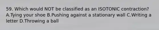 59. Which would NOT be classified as an ISOTONIC contraction? A.Tying your shoe B.Pushing against a stationary wall C.Writing a letter D.Throwing a ball