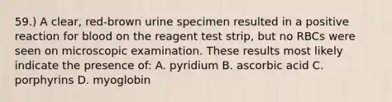 59.) A clear, red-brown urine specimen resulted in a positive reaction for blood on the reagent test strip, but no RBCs were seen on microscopic examination. These results most likely indicate the presence of: A. pyridium B. ascorbic acid C. porphyrins D. myoglobin