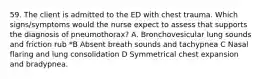 59. The client is admitted to the ED with chest trauma. Which signs/symptoms would the nurse expect to assess that supports the diagnosis of pneumothorax? A. Bronchovesicular lung sounds and friction rub *B Absent breath sounds and tachypnea C Nasal flaring and lung consolidation D Symmetrical chest expansion and bradypnea.