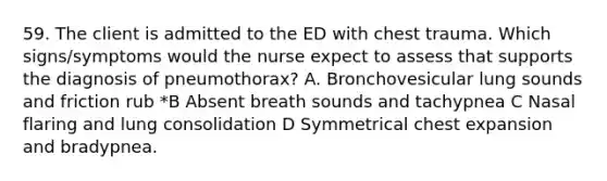 59. The client is admitted to the ED with chest trauma. Which signs/symptoms would the nurse expect to assess that supports the diagnosis of pneumothorax? A. Bronchovesicular lung sounds and friction rub *B Absent breath sounds and tachypnea C Nasal flaring and lung consolidation D Symmetrical chest expansion and bradypnea.