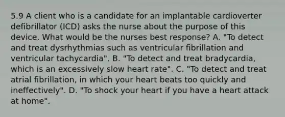 5.9 A client who is a candidate for an implantable cardioverter defibrillator (ICD) asks the nurse about the purpose of this device. What would be the nurses best response? A. "To detect and treat dysrhythmias such as ventricular fibrillation and ventricular tachycardia". B. "To detect and treat bradycardia, which is an excessively slow heart rate". C. "To detect and treat atrial fibrillation, in which your heart beats too quickly and ineffectively". D. "To shock your heart if you have a heart attack at home".