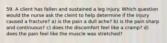 59. A client has fallen and sustained a leg injury. Which question would the nurse ask the cleint to help determine if the injury caused a fracture? a) is the pain a dull ache? b) is the pain sharp and continuous? c) does the discomfort feel like a cramp? d) does the pain feel like the muscle was stretched?